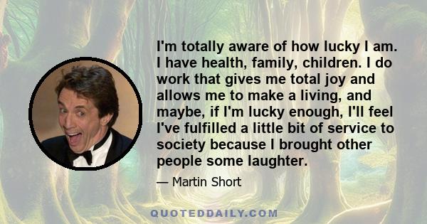 I'm totally aware of how lucky I am. I have health, family, children. I do work that gives me total joy and allows me to make a living, and maybe, if I'm lucky enough, I'll feel I've fulfilled a little bit of service to