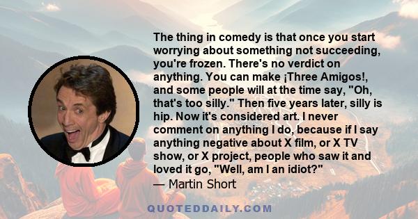 The thing in comedy is that once you start worrying about something not succeeding, you're frozen. There's no verdict on anything. You can make ¡Three Amigos!, and some people will at the time say, Oh, that's too silly.