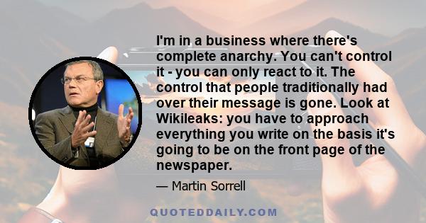 I'm in a business where there's complete anarchy. You can't control it - you can only react to it. The control that people traditionally had over their message is gone. Look at Wikileaks: you have to approach everything