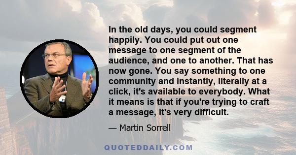 In the old days, you could segment happily. You could put out one message to one segment of the audience, and one to another. That has now gone. You say something to one community and instantly, literally at a click,