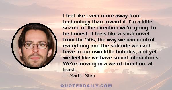 I feel like I veer more away from technology than toward it. I'm a little scared of the direction we're going, to be honest. It feels like a sci-fi novel from the '50s, the way we can control everything and the solitude