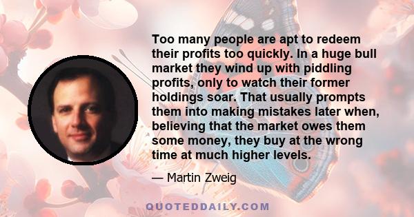 Too many people are apt to redeem their profits too quickly. In a huge bull market they wind up with piddling profits, only to watch their former holdings soar. That usually prompts them into making mistakes later when,