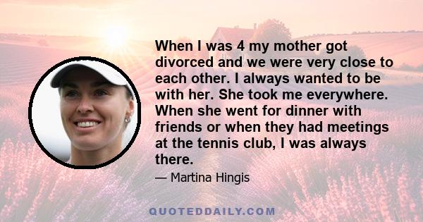 When I was 4 my mother got divorced and we were very close to each other. I always wanted to be with her. She took me everywhere. When she went for dinner with friends or when they had meetings at the tennis club, I was