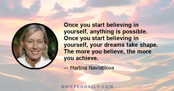 Once you start believing in yourself, anything is possible. Once you start believing in yourself, your dreams take shape. The more you believe, the more you achieve.