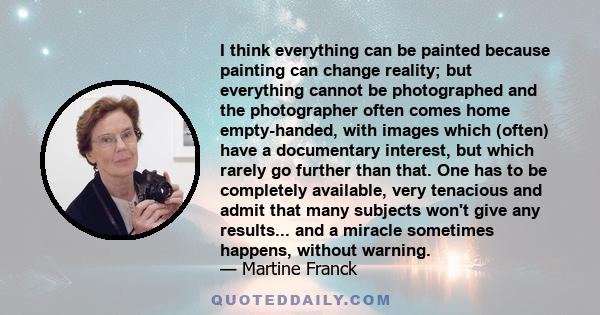 I think everything can be painted because painting can change reality; but everything cannot be photographed and the photographer often comes home empty-handed, with images which (often) have a documentary interest, but
