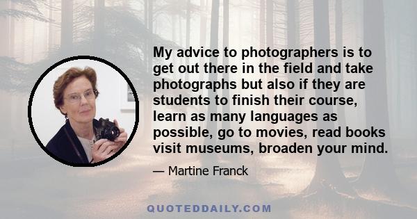 My advice to photographers is to get out there in the field and take photographs but also if they are students to finish their course, learn as many languages as possible, go to movies, read books visit museums, broaden