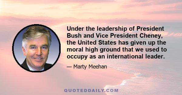 Under the leadership of President Bush and Vice President Cheney, the United States has given up the moral high ground that we used to occupy as an international leader.