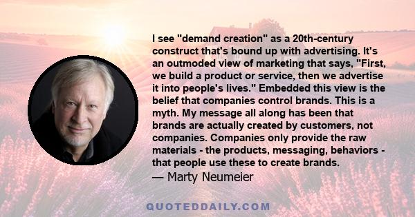 I see demand creation as a 20th-century construct that's bound up with advertising. It's an outmoded view of marketing that says, First, we build a product or service, then we advertise it into people's lives. Embedded