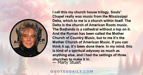 I call this my church house trilogy. Souls' Chapel really was music from the Mississippi Delta, which to me is a church within itself. The Delta is the church of American Roots music. The Badlands is a cathedral without