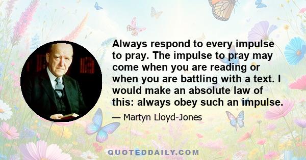 Always respond to every impulse to pray. The impulse to pray may come when you are reading or when you are battling with a text. I would make an absolute law of this: always obey such an impulse.