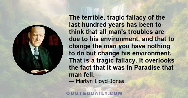 The terrible, tragic fallacy of the last hundred years has been to think that all man's troubles are due to his environment, and that to change the man you have nothing to do but change his environment. That is a tragic