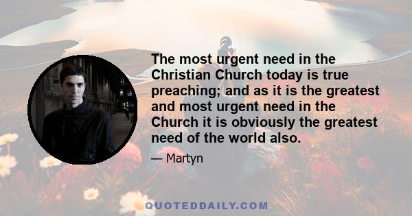 The most urgent need in the Christian Church today is true preaching; and as it is the greatest and most urgent need in the Church it is obviously the greatest need of the world also.