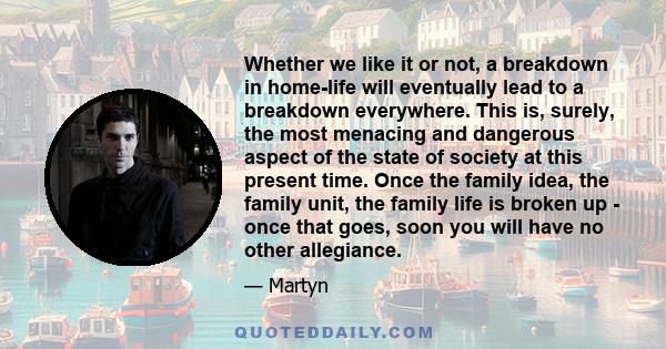 Whether we like it or not, a breakdown in home-life will eventually lead to a breakdown everywhere. This is, surely, the most menacing and dangerous aspect of the state of society at this present time. Once the family