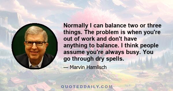 Normally I can balance two or three things. The problem is when you're out of work and don't have anything to balance. I think people assume you're always busy. You go through dry spells.