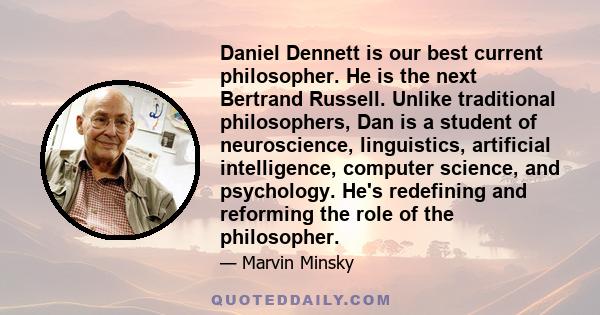 Daniel Dennett is our best current philosopher. He is the next Bertrand Russell. Unlike traditional philosophers, Dan is a student of neuroscience, linguistics, artificial intelligence, computer science, and psychology.