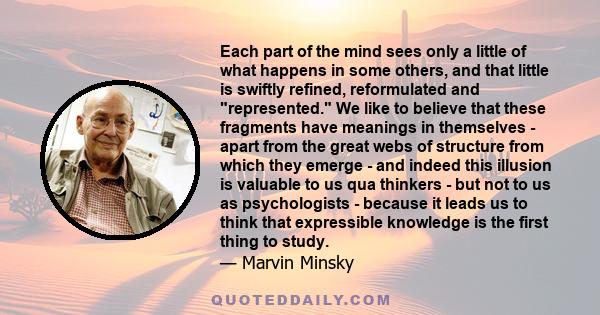 Each part of the mind sees only a little of what happens in some others, and that little is swiftly refined, reformulated and represented. We like to believe that these fragments have meanings in themselves - apart from