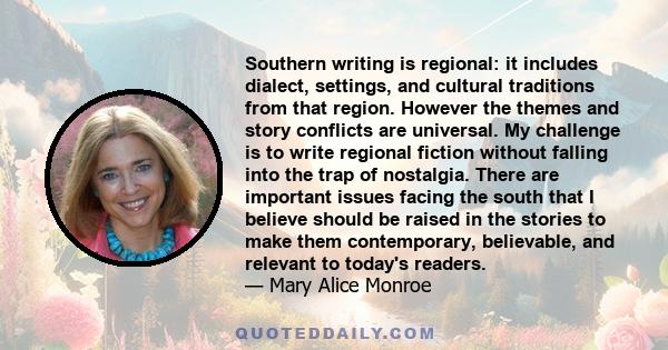 Southern writing is regional: it includes dialect, settings, and cultural traditions from that region. However the themes and story conflicts are universal. My challenge is to write regional fiction without falling into