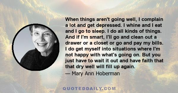 When things aren't going well, I complain a lot and get depressed. I whine and I eat and I go to sleep. I do all kinds of things. And if I'm smart, I'll go and clean out a drawer or a closet or go and pay my bills. I do