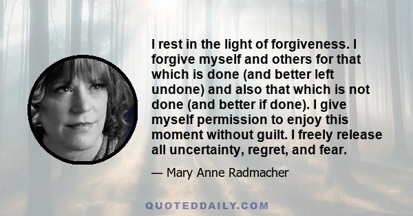 I rest in the light of forgiveness. I forgive myself and others for that which is done (and better left undone) and also that which is not done (and better if done). I give myself permission to enjoy this moment without