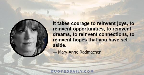 It takes courage to reinvent joys, to reinvent opportunities, to reinvent dreams, to reinvent connections, to reinvent hopes that you have set aside.