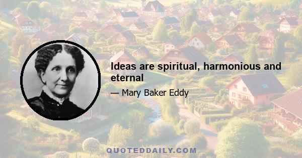Ideas are spiritual, harmonious and eternal