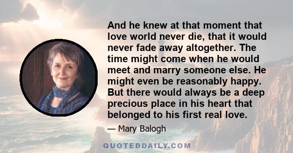 And he knew at that moment that love world never die, that it would never fade away altogether. The time might come when he would meet and marry someone else. He might even be reasonably happy. But there would always be