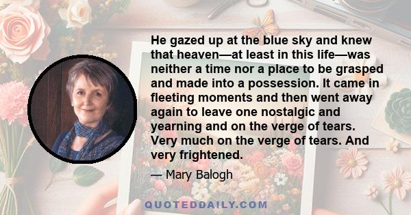 He gazed up at the blue sky and knew that heaven—at least in this life—was neither a time nor a place to be grasped and made into a possession. It came in fleeting moments and then went away again to leave one nostalgic