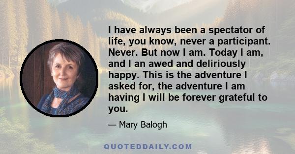 I have always been a spectator of life, you know, never a participant. Never. But now I am. Today I am, and I an awed and deliriously happy. This is the adventure I asked for, the adventure I am having I will be forever