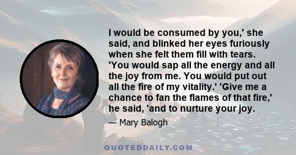 I would be consumed by you,' she said, and blinked her eyes furiously when she felt them fill with tears. 'You would sap all the energy and all the joy from me. You would put out all the fire of my vitality.' 'Give me a