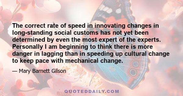The correct rate of speed in innovating changes in long-standing social customs has not yet been determined by even the most expert of the experts. Personally I am beginning to think there is more danger in lagging than