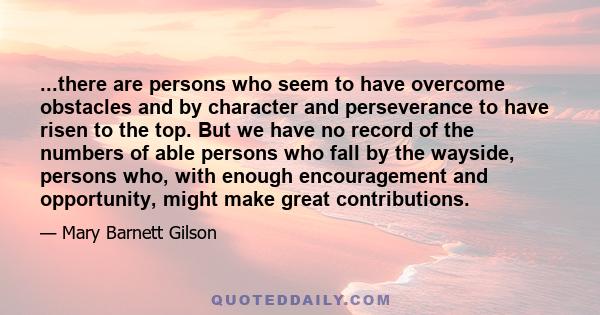 ...there are persons who seem to have overcome obstacles and by character and perseverance to have risen to the top. But we have no record of the numbers of able persons who fall by the wayside, persons who, with enough