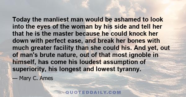 Today the manliest man would be ashamed to look into the eyes of the woman by his side and tell her that he is the master because he could knock her down with perfect ease, and break her bones with much greater facility