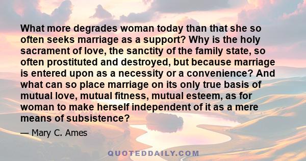 What more degrades woman today than that she so often seeks marriage as a support? Why is the holy sacrament of love, the sanctity of the family state, so often prostituted and destroyed, but because marriage is entered