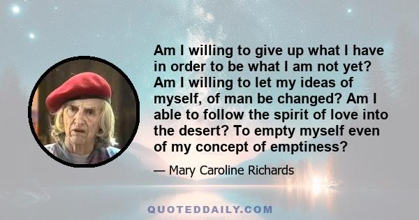 Am I willing to give up what I have in order to be what I am not yet? Am I willing to let my ideas of myself, of man be changed? Am I able to follow the spirit of love into the desert? To empty myself even of my concept