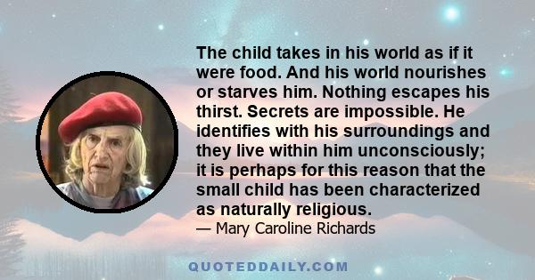 The child takes in his world as if it were food. And his world nourishes or starves him. Nothing escapes his thirst. Secrets are impossible. He identifies with his surroundings and they live within him unconsciously; it