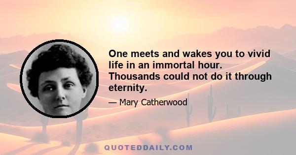 One meets and wakes you to vivid life in an immortal hour. Thousands could not do it through eternity.