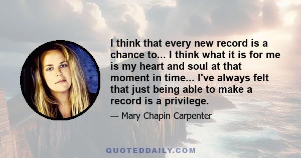 I think that every new record is a chance to... I think what it is for me is my heart and soul at that moment in time... I've always felt that just being able to make a record is a privilege.