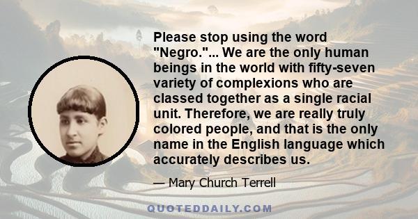 Please stop using the word Negro.... We are the only human beings in the world with fifty-seven variety of complexions who are classed together as a single racial unit. Therefore, we are really truly colored people, and