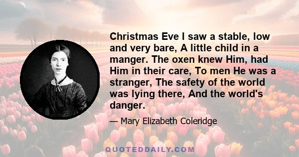 Christmas Eve I saw a stable, low and very bare, A little child in a manger. The oxen knew Him, had Him in their care, To men He was a stranger, The safety of the world was lying there, And the world's danger.