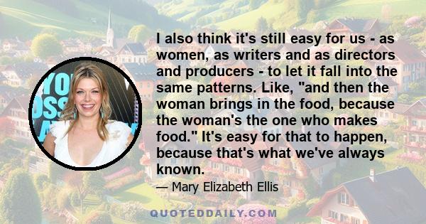 I also think it's still easy for us - as women, as writers and as directors and producers - to let it fall into the same patterns. Like, and then the woman brings in the food, because the woman's the one who makes food.