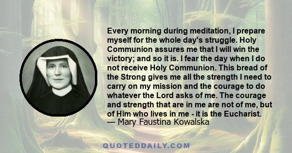 Every morning during meditation, I prepare myself for the whole day's struggle. Holy Communion assures me that I will win the victory; and so it is. I fear the day when I do not receive Holy Communion. This bread of the