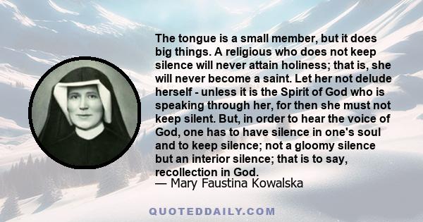 The tongue is a small member, but it does big things. A religious who does not keep silence will never attain holiness; that is, she will never become a saint. Let her not delude herself - unless it is the Spirit of God