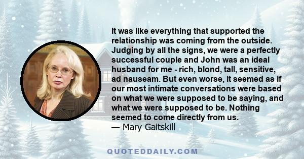 It was like everything that supported the relationship was coming from the outside. Judging by all the signs, we were a perfectly successful couple and John was an ideal husband for me - rich, blond, tall, sensitive, ad