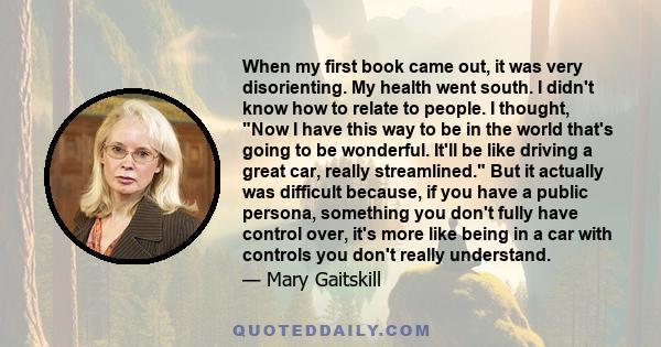 When my first book came out, it was very disorienting. My health went south. I didn't know how to relate to people. I thought, Now I have this way to be in the world that's going to be wonderful. It'll be like driving a