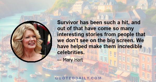 Survivor has been such a hit, and out of that have come so many interesting stories from people that we don't see on the big screen. We have helped make them incredible celebrities.