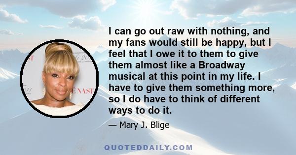 I can go out raw with nothing, and my fans would still be happy, but I feel that I owe it to them to give them almost like a Broadway musical at this point in my life. I have to give them something more, so I do have to