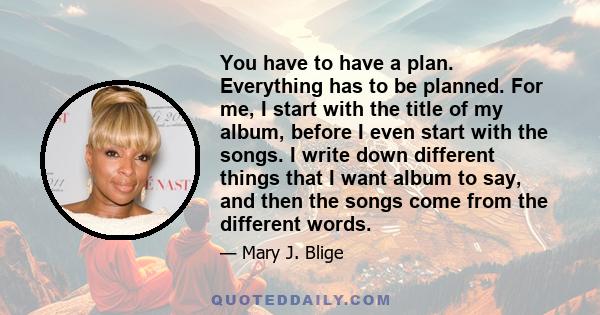 You have to have a plan. Everything has to be planned. For me, I start with the title of my album, before I even start with the songs. I write down different things that I want album to say, and then the songs come from