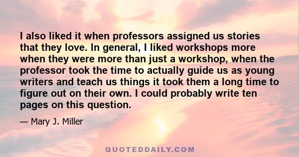 I also liked it when professors assigned us stories that they love. In general, I liked workshops more when they were more than just a workshop, when the professor took the time to actually guide us as young writers and