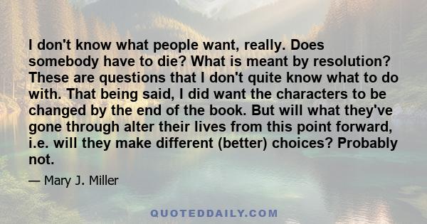 I don't know what people want, really. Does somebody have to die? What is meant by resolution? These are questions that I don't quite know what to do with. That being said, I did want the characters to be changed by the