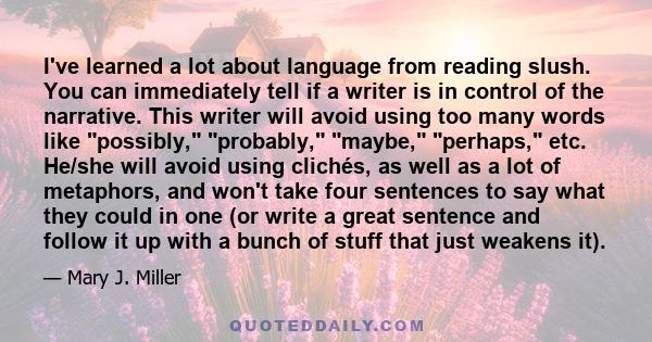 I've learned a lot about language from reading slush. You can immediately tell if a writer is in control of the narrative. This writer will avoid using too many words like possibly, probably, maybe, perhaps, etc. He/she
